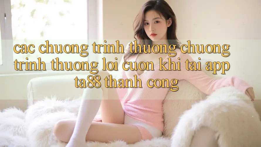 Các Chương trình thưởng Chương trình thưởng Lôi cuốn Khi Tải App TA88 Thành Công Các Chương trình thưởng Chương trình thưởng Lôi cuốn Khi Tải App TA88 Thành Công