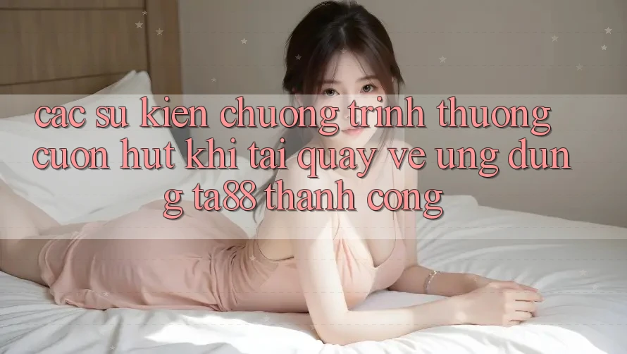 Các Sự Kiện Chương trình thưởng Cuốn hút Khi Tải quay về Ứng dụng TA88 Thành Công Các Sự Kiện Chương trình thưởng Cuốn hút Khi Tải quay về Ứng dụng TA88 Thành Công