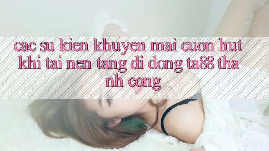 Các Sự Kiện Khuyến Mãi Cuốn hút Khi Tải Nền tảng di động TA88 Thành Công