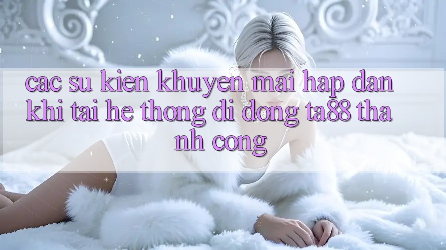 Các Sự Kiện Khuyến Mãi Hấp Dẫn Khi Tải Hệ thống di động TA88 Thành Công