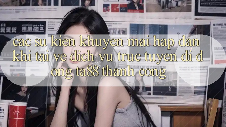 Các Sự Kiện Khuyến Mãi Hấp Dẫn Khi Tải về Dịch vụ trực tuyến di động TA88 Thành Công