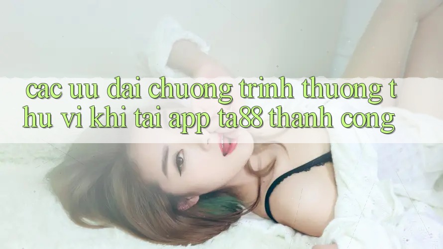 Các Ưu đãi Chương trình thưởng Thú vị Khi Tải App TA88 Thành Công Các Ưu đãi Chương trình thưởng Thú vị Khi Tải App TA88 Thành Công