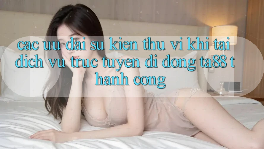 Các Ưu đãi Sự kiện Thú vị Khi Tải Dịch vụ trực tuyến di động TA88 Thành Công