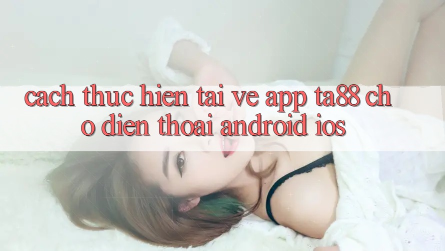 Cách thực hiện Tải về App TA88 Cho Điện Thoại (Android & iOS) Cách thực hiện Tải về App TA88 Cho Điện Thoại (Android & iOS)