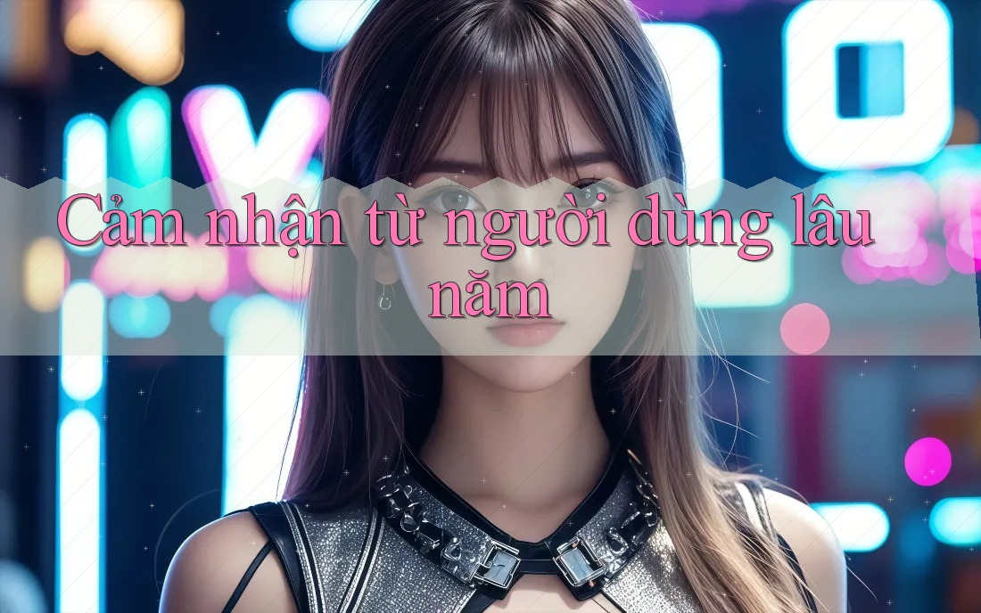 Cảm nhận từ người dùng lâu năm Cảm nhận từ người dùng lâu năm