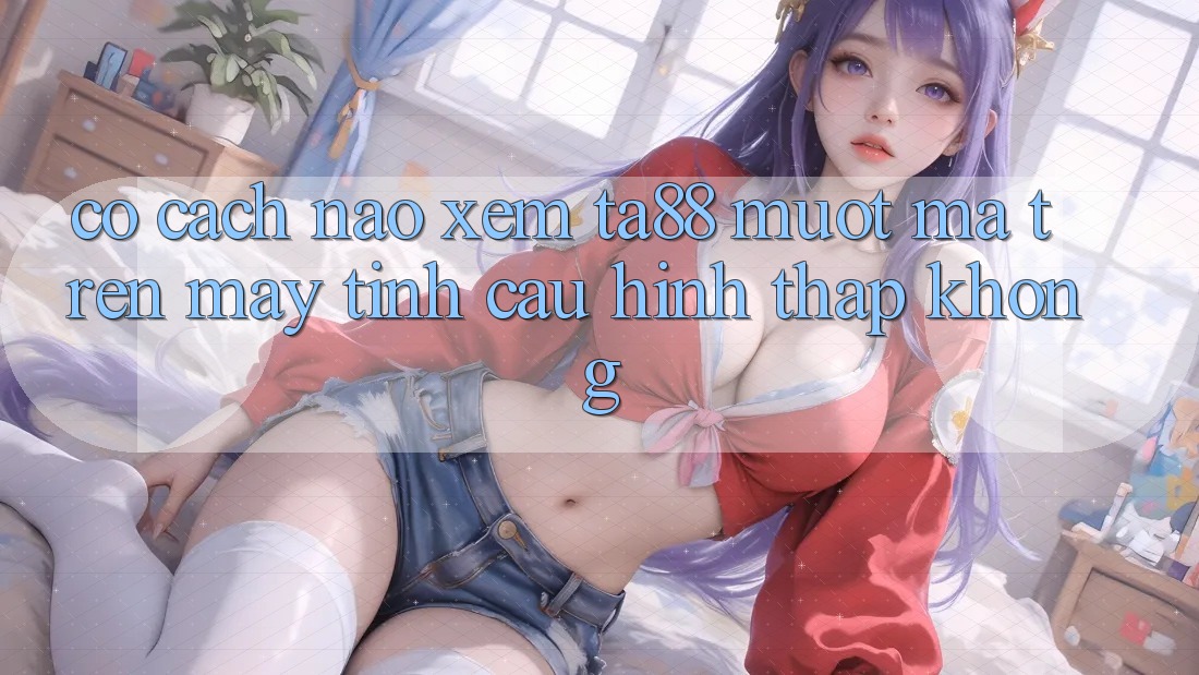 Có cách nào xem ta88 mượt mà trên máy tính cấu hình thấp không? Có cách nào xem ta88 mượt mà trên máy tính cấu hình thấp không?