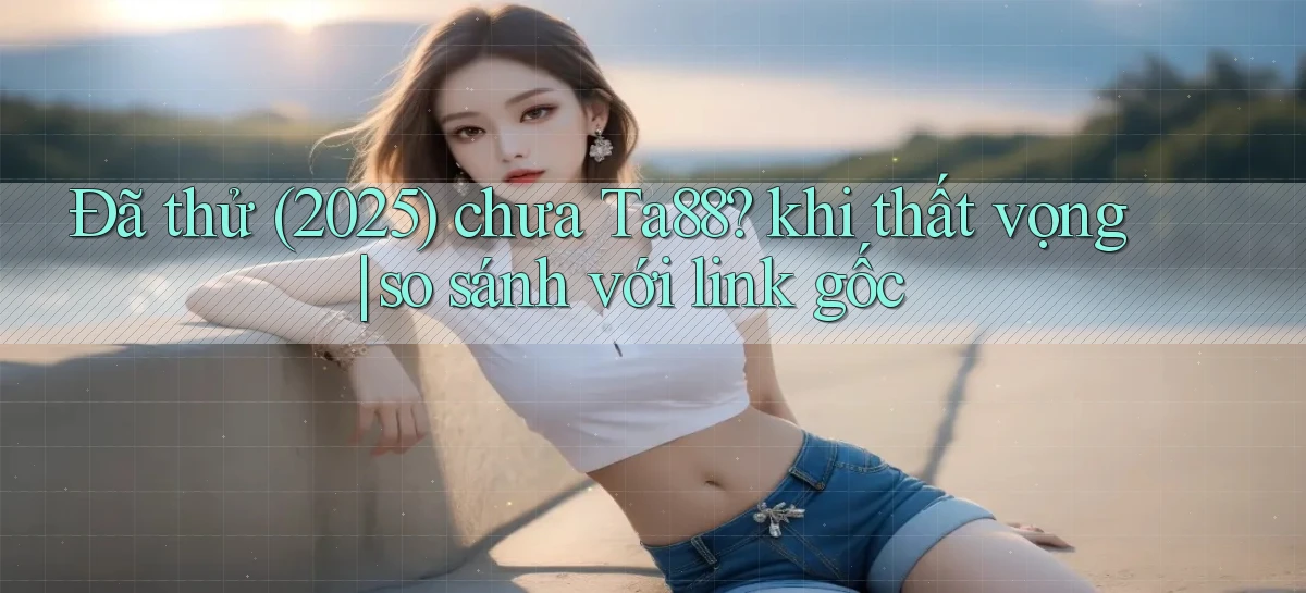 Đã thử (2025) chưa Ta88 khi thất vọng so sánh với link gốc