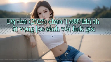 Đã thử (2025) chưa Ta88 khi thất vọng so sánh với link gốc