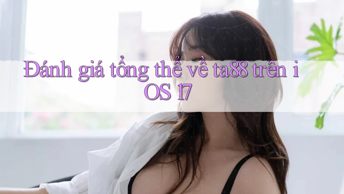 Đánh giá tổng thể về ta88 trên iOS 17