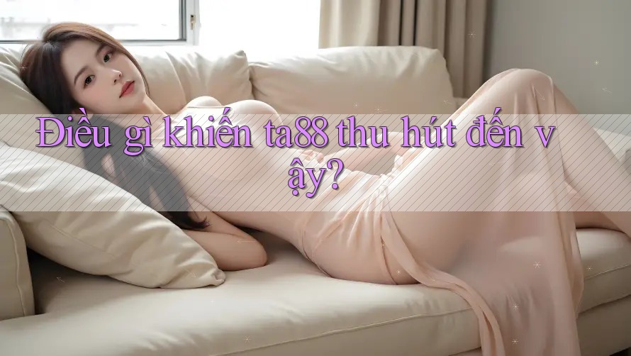 Điều gì khiến ta88 thu hút đến vậy? Điều gì khiến ta88 thu hút đến vậy?