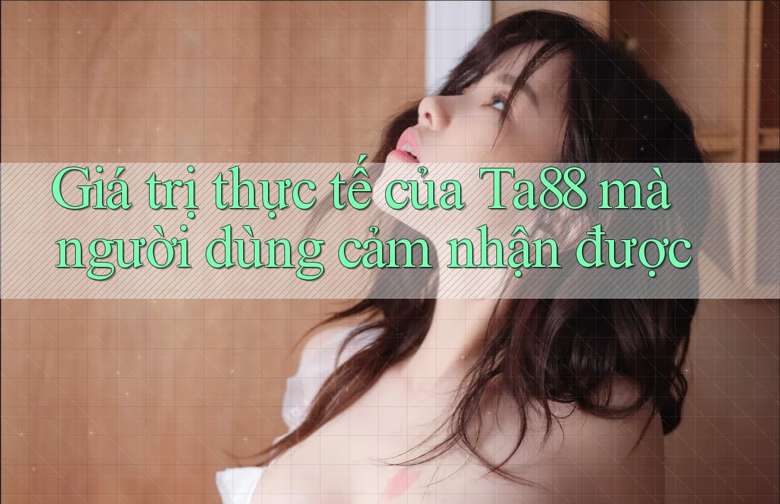 Giá trị thực tế của Ta88 mà người dùng cảm nhận được Giá trị thực tế của Ta88 mà người dùng cảm nhận được