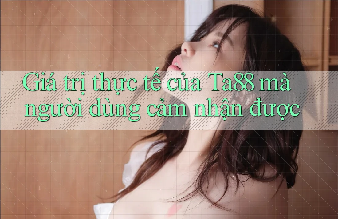 Giá trị thực tế của Ta88 mà người dùng cảm nhận được
