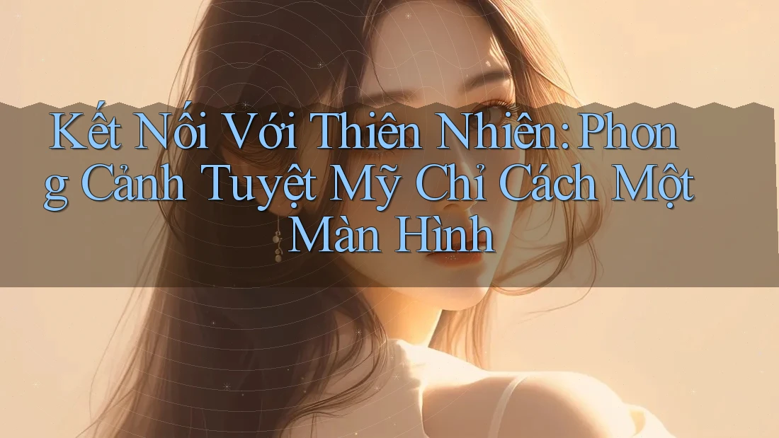 Kết Nối Với Thiên Nhiên: Phong Cảnh Tuyệt Mỹ Chỉ Cách Một Màn Hình Kết Nối Với Thiên Nhiên: Phong Cảnh Tuyệt Mỹ Chỉ Cách Một Màn Hình