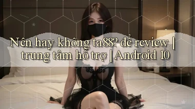 Nên hay không ta88 để review trung tâm hỗ trợ Android 10