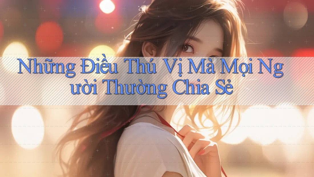 Những Điều Thú Vị Mà Mọi Người Thường Chia Sẻ Những Điều Thú Vị Mà Mọi Người Thường Chia Sẻ