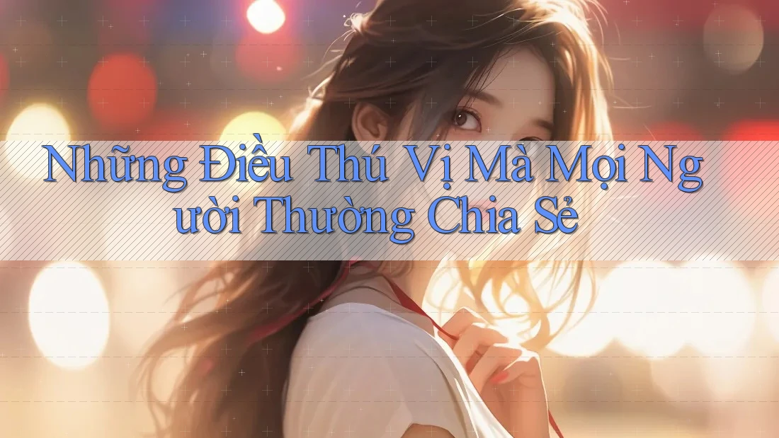 Những Điều Thú Vị Mà Mọi Người Thường Chia Sẻ
