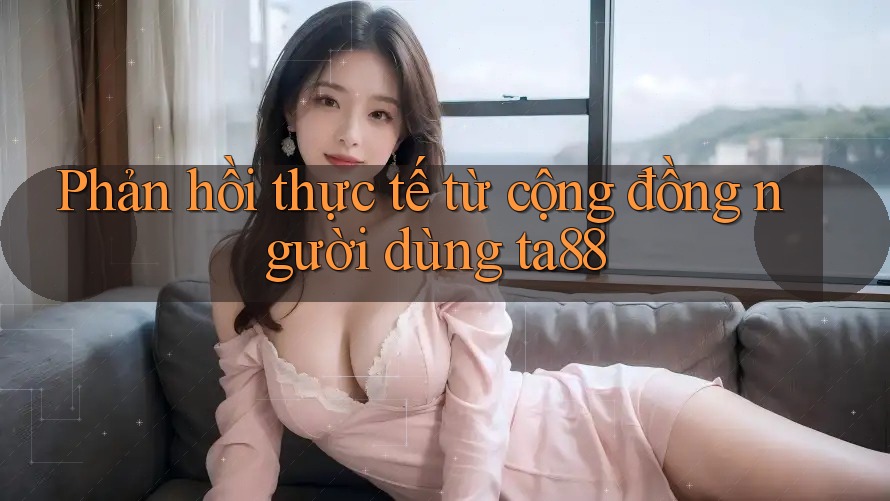 Phản hồi thực tế từ cộng đồng người dùng ta88