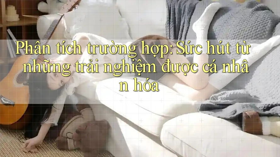 Phân Tích Trường Hợp: Sức Hút Từ Những Trải Nghiệm Được Cá Nhân Hóa Phân Tích Trường Hợp: Sức Hút Từ Những Trải Nghiệm Được Cá Nhân Hóa