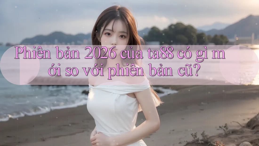Phiên bản 2026 của ta88 có gì mới so với phiên bản cũ?