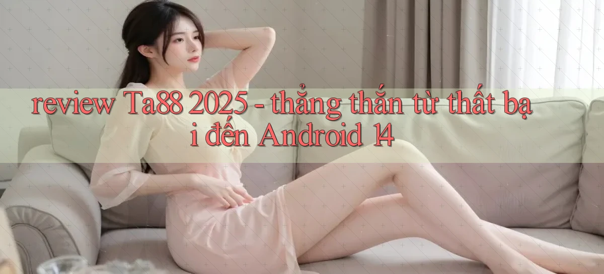 review Ta88 2025   thẳng thắn từ thất bại đến Android 14