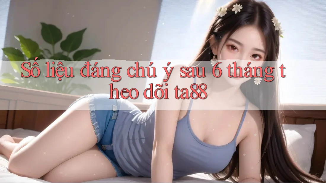 Số liệu đáng chú ý sau 6 tháng theo dõi ta88 Số liệu đáng chú ý sau 6 tháng theo dõi ta88