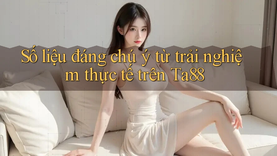 Số liệu đáng chú ý từ trải nghiệm thực tế trên Ta88