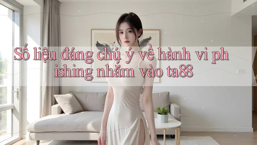 Số liệu đáng chú ý về hành vi phishing nhắm vào ta88
