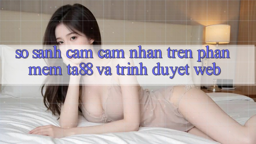 So Sánh Cảm cảm nhận Trên Phần mềm TA88 Và Trình Duyệt Web So Sánh Cảm cảm nhận Trên Phần mềm TA88 Và Trình Duyệt Web