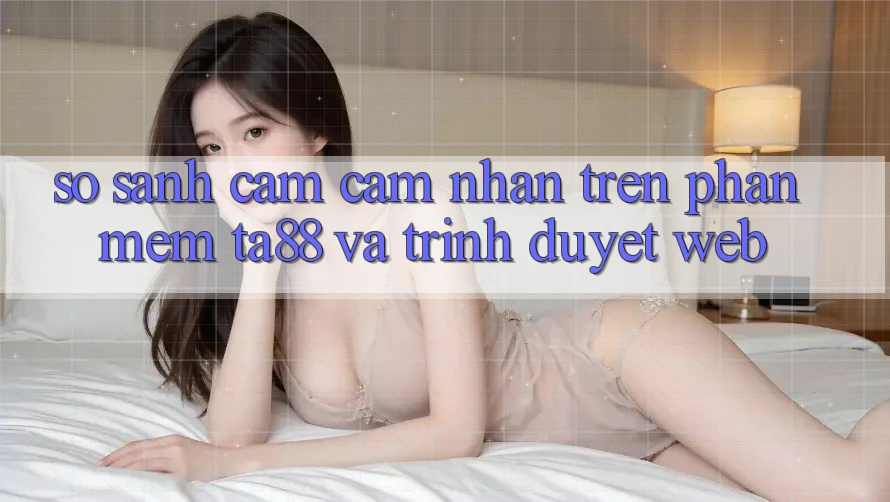 So Sánh Cảm cảm nhận Trên Phần mềm TA88 Và Trình Duyệt Web So Sánh Cảm cảm nhận Trên Phần mềm TA88 Và Trình Duyệt Web