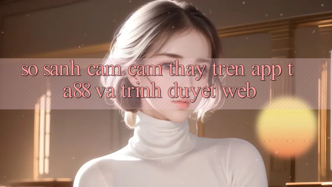 So Sánh Cảm cảm thấy Trên App TA88 Và Trình Duyệt Web So Sánh Cảm cảm thấy Trên App TA88 Và Trình Duyệt Web