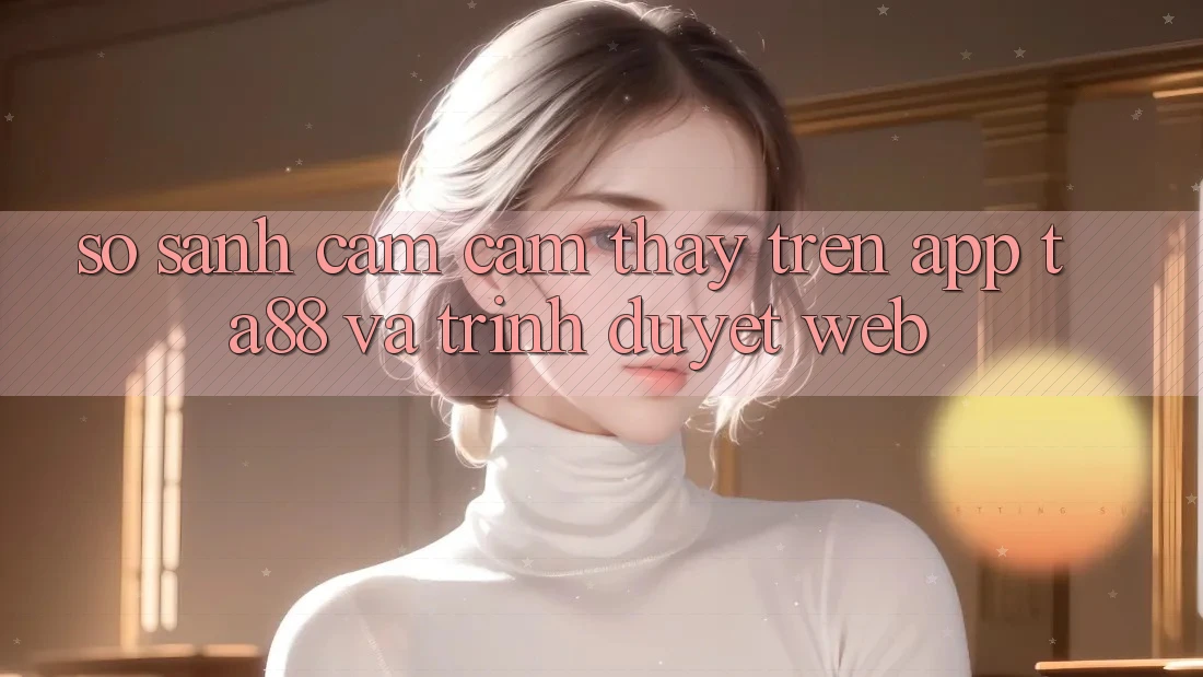 So Sánh Cảm cảm thấy Trên App TA88 Và Trình Duyệt Web So Sánh Cảm cảm thấy Trên App TA88 Và Trình Duyệt Web