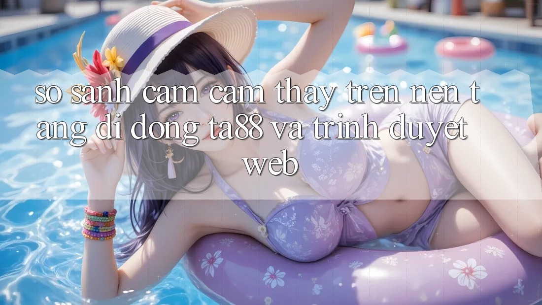 So Sánh Cảm cảm thấy Trên Nền tảng di động TA88 Và Trình Duyệt Web So Sánh Cảm cảm thấy Trên Nền tảng di động TA88 Và Trình Duyệt Web
