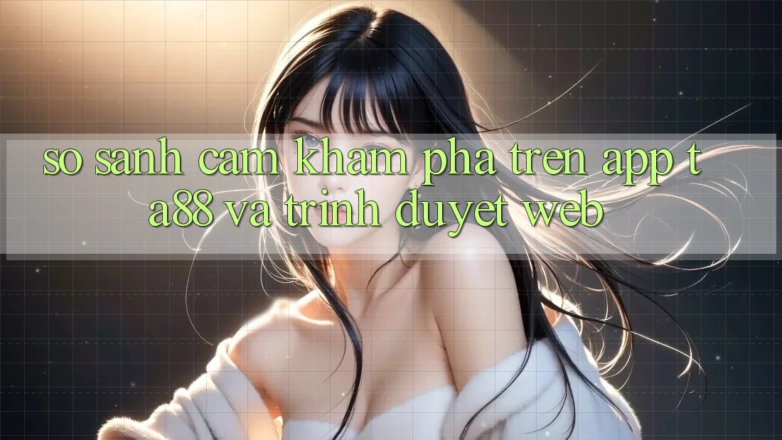 So Sánh Cảm khám phá Trên App TA88 Và Trình Duyệt Web So Sánh Cảm khám phá Trên App TA88 Và Trình Duyệt Web
