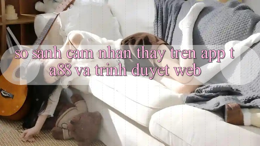 So Sánh Cảm nhận thấy Trên App TA88 Và Trình Duyệt Web So Sánh Cảm nhận thấy Trên App TA88 Và Trình Duyệt Web