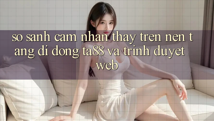 So Sánh Cảm nhận thấy Trên Nền tảng di động TA88 Và Trình Duyệt Web So Sánh Cảm nhận thấy Trên Nền tảng di động TA88 Và Trình Duyệt Web