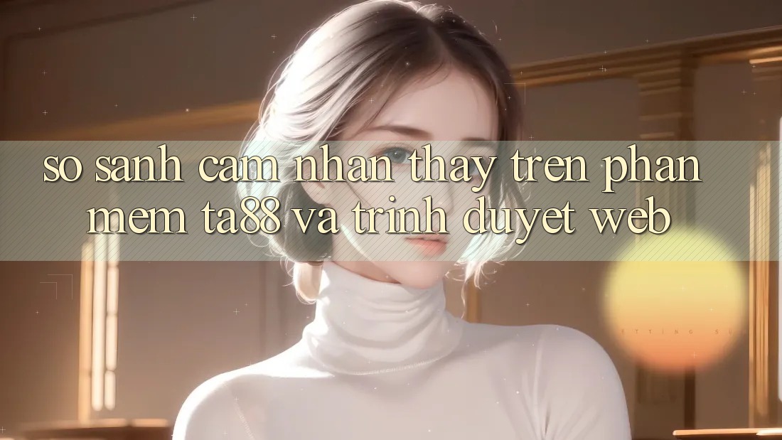 So Sánh Cảm nhận thấy Trên Phần mềm TA88 Và Trình Duyệt Web