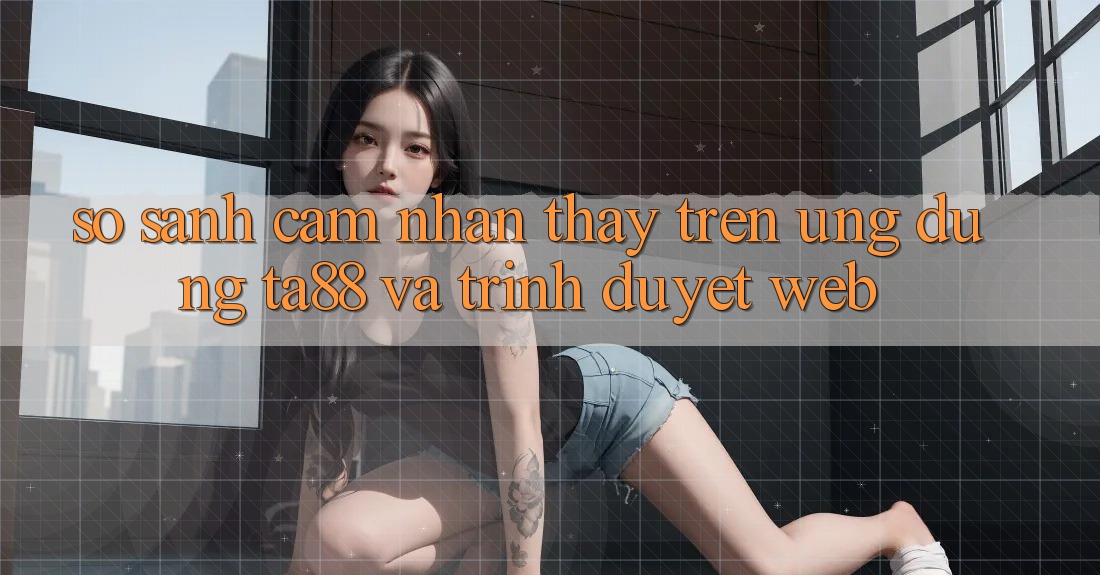 So Sánh Cảm nhận thấy Trên Ứng dụng TA88 Và Trình Duyệt Web So Sánh Cảm nhận thấy Trên Ứng dụng TA88 Và Trình Duyệt Web