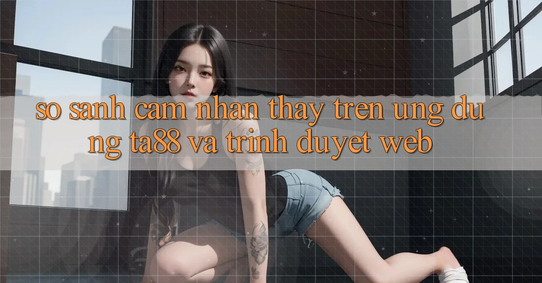 So Sánh Cảm nhận thấy Trên Ứng dụng TA88 Và Trình Duyệt Web So Sánh Cảm nhận thấy Trên Ứng dụng TA88 Và Trình Duyệt Web