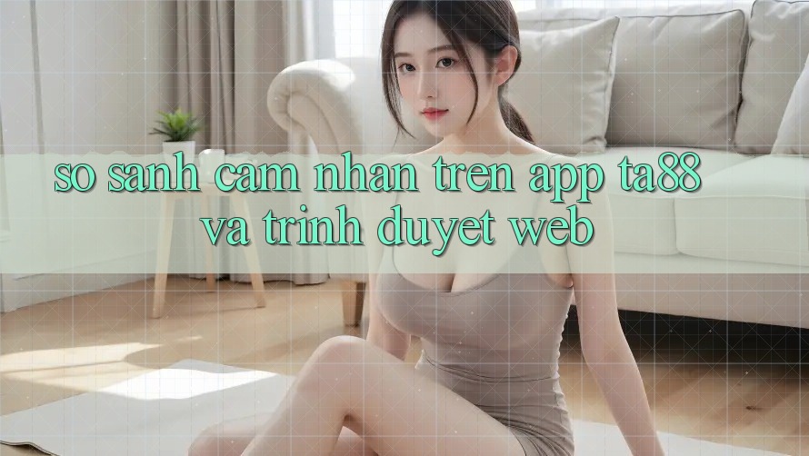 So Sánh Cảm nhận Trên App TA88 Và Trình Duyệt Web So Sánh Cảm nhận Trên App TA88 Và Trình Duyệt Web