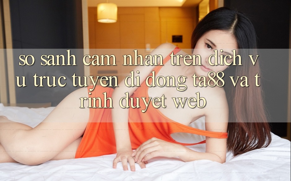 So Sánh Cảm nhận Trên Dịch vụ trực tuyến di động TA88 Và Trình Duyệt Web So Sánh Cảm nhận Trên Dịch vụ trực tuyến di động TA88 Và Trình Duyệt Web