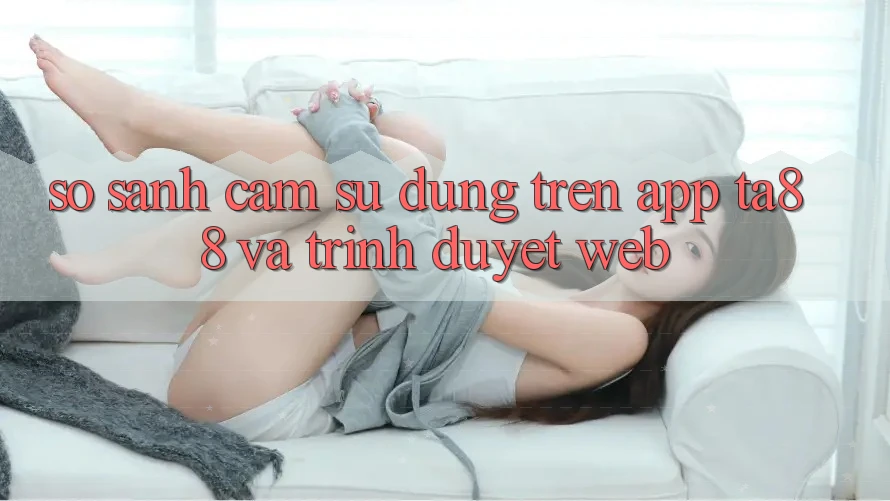 So Sánh Cảm sử dụng Trên App TA88 Và Trình Duyệt Web So Sánh Cảm sử dụng Trên App TA88 Và Trình Duyệt Web