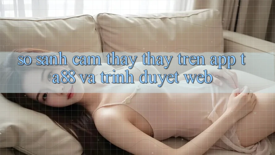 So Sánh Cảm thấy thấy Trên App TA88 Và Trình Duyệt Web So Sánh Cảm thấy thấy Trên App TA88 Và Trình Duyệt Web