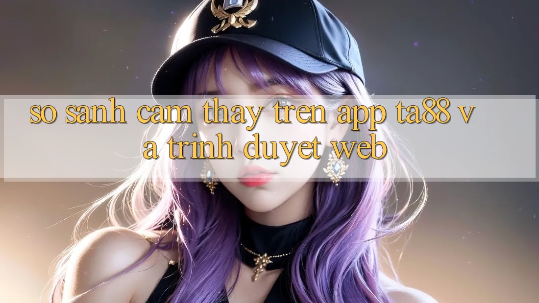 So Sánh Cảm thấy Trên App TA88 Và Trình Duyệt Web So Sánh Cảm thấy Trên App TA88 Và Trình Duyệt Web