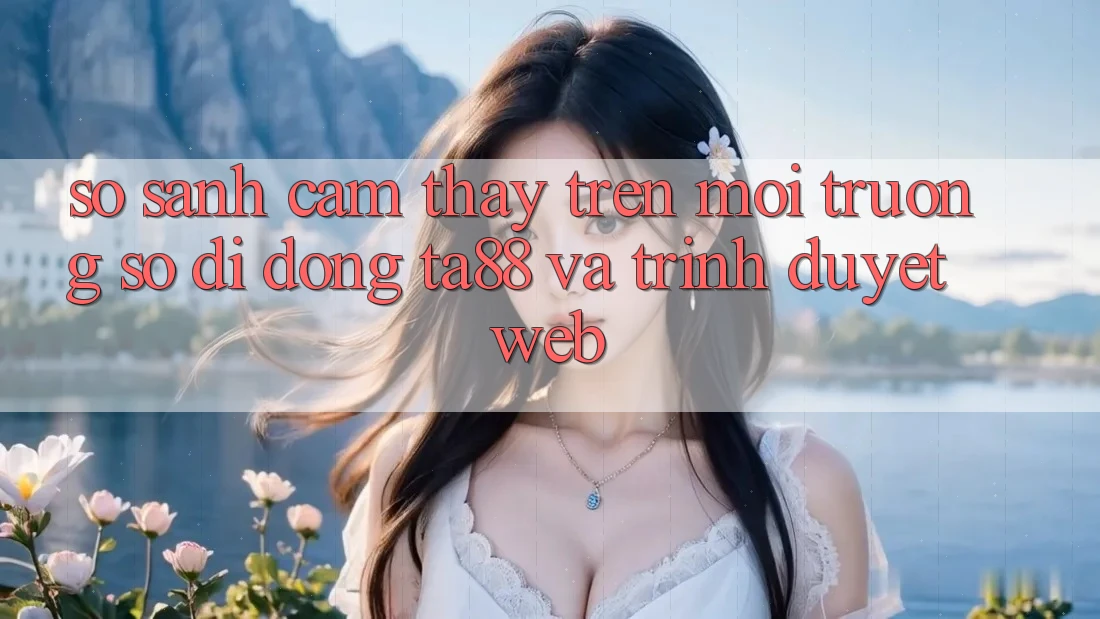 So Sánh Cảm thấy Trên Môi trường số di động TA88 Và Trình Duyệt Web So Sánh Cảm thấy Trên Môi trường số di động TA88 Và Trình Duyệt Web