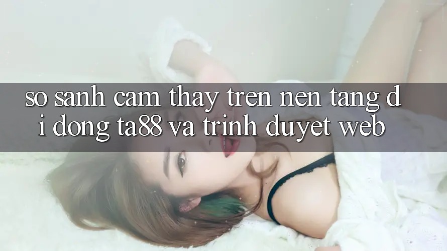 So Sánh Cảm thấy Trên Nền tảng di động TA88 Và Trình Duyệt Web