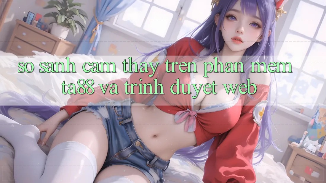 So Sánh Cảm thấy Trên Phần mềm TA88 Và Trình Duyệt Web So Sánh Cảm thấy Trên Phần mềm TA88 Và Trình Duyệt Web