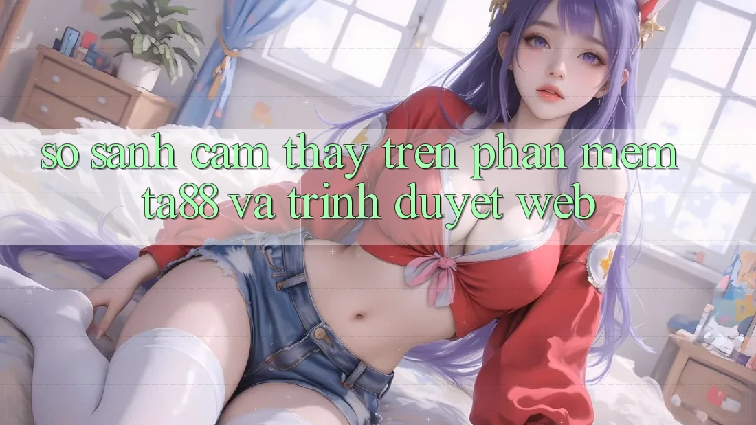 So Sánh Cảm thấy Trên Phần mềm TA88 Và Trình Duyệt Web