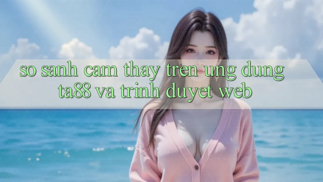 So Sánh Cảm thấy Trên Ứng dụng TA88 Và Trình Duyệt Web