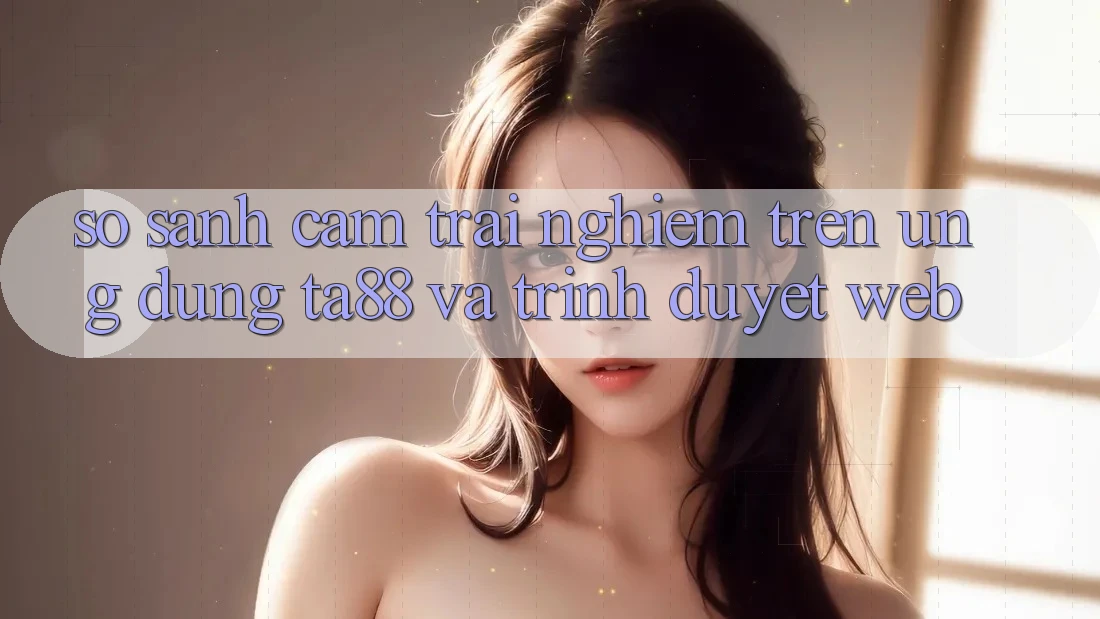 So Sánh Cảm trải nghiệm Trên Ứng dụng TA88 Và Trình Duyệt Web