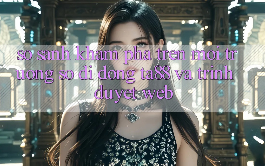 So Sánh Khám phá Trên Môi trường số di động TA88 Và Trình Duyệt Web So Sánh Khám phá Trên Môi trường số di động TA88 Và Trình Duyệt Web